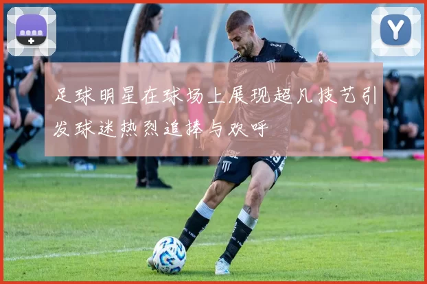 足球明星在球场上展现超凡技艺引发球迷热烈追捧与欢呼