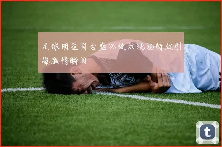 足球明星同台盛况绽放现场特效引爆激情瞬间