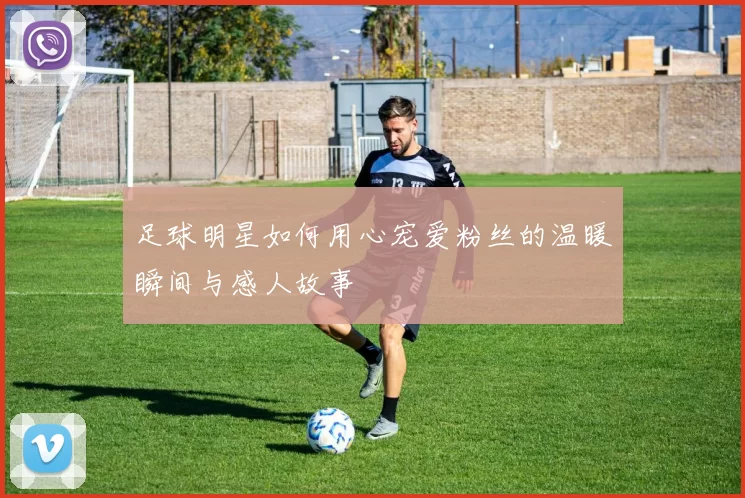 足球明星如何用心宠爱粉丝的温暖瞬间与感人故事
