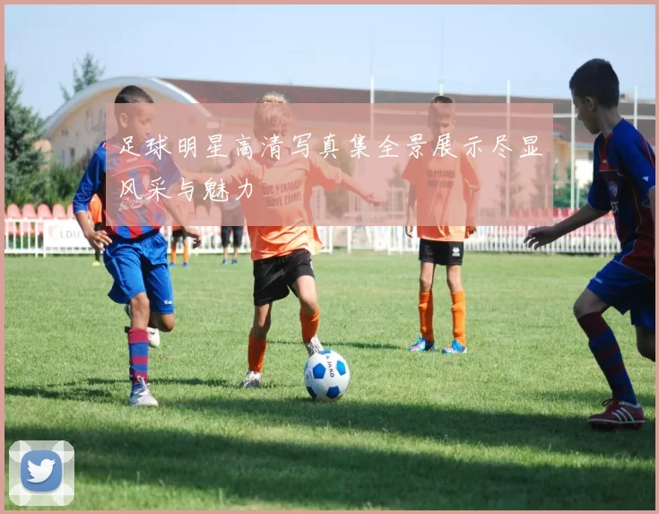 足球明星高清写真集全景展示尽显风采与魅力