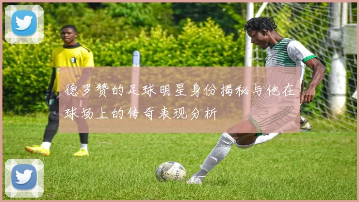 德罗赞的足球明星身份揭秘与他在球场上的传奇表现分析
