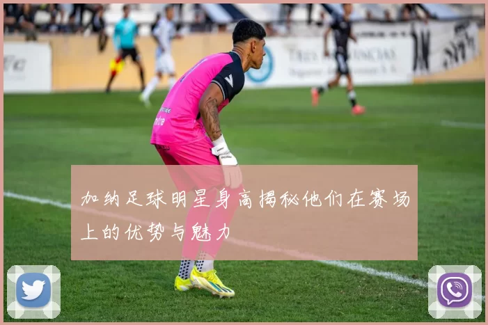 加纳足球明星身高揭秘他们在赛场上的优势与魅力