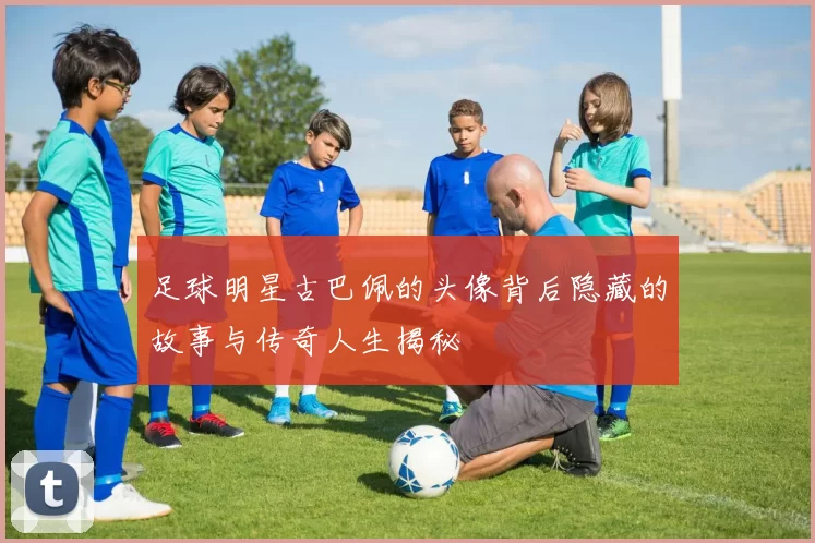 足球明星古巴佩的头像背后隐藏的故事与传奇人生揭秘