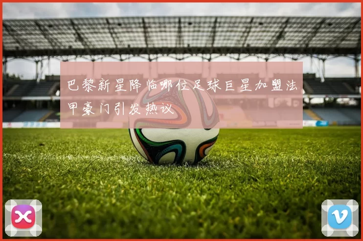 巴黎新星降临哪位足球巨星加盟法甲豪门引发热议